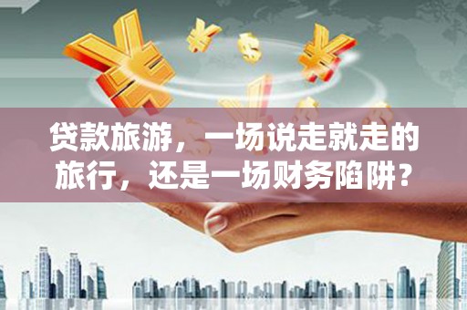 仁寿贷款旅游，一场说走就走的旅行，还是一场财务陷阱？