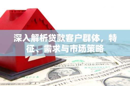 仁寿深入解析贷款客户群体，特征、需求与市场策略