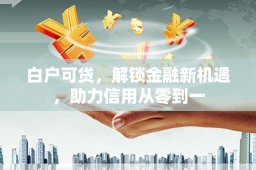 仁寿白户可贷，解锁金融新机遇，助力信用从零到一