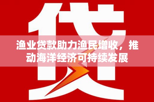 仁寿渔业贷款助力渔民增收，推动海洋经济可持续发展