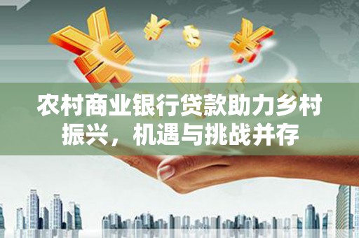 仁寿农村商业银行贷款助力乡村振兴，机遇与挑战并存
